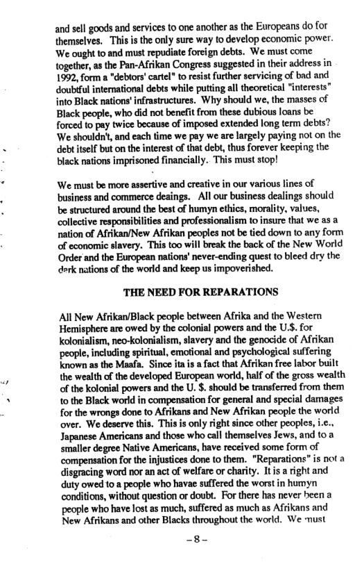 and sell goods and services to one another as the Europeans do for themselves. This is the only sure way to develop economic power. ‘We ought to and must repudiate foreign debts. We must come together, as the Pan-Afrikan Congress suggested in their address in 1992, form a *debtors’cartel” to resist further servicing of bad and doubful international debts while putting all theoretical "interests" into Black nations’ infrastructures. Why should we, the masses of Black people, who did not benefit from these dubious loans be forced to pay twice because of imposed extended long term debts? ‘We shouldnt, and each time we pay we are largely paying not on the deb self but on the interest of that debt, thus forever keeping the black nations imprisoned financially. This must stop!  ‘We must be more assertive and creative in our various lines of business and commerce deaings. - All our business dealings should be structured around the best of humyn ethics, morality, values, collective responsibilties and professionalism to insure that we as a nation of Afrikan/New Afrikan peoples not be tied down to any form of economic slavery. This too will break the back of the New World Order and the European nations’ never-ending quest to bleed dry the dork nations of the world and keep us impoverished.  THE NEED FOR REPARATIONS  All New Afrikan/Black people between Afrika and the Western Hemisphere are owed by the colonial powers and the U.S. for Kolonialism, neo-kolonialism, slavery and the genocide of Afrikan ‘people, including spiritual, emotional and psychological suffering known as the Maafa. Since ita is a fact that Afrikan free labor built the wealth of the developed European world, half of the gross wealth of the kolonial powers and the U. $. should be transferred from them to the Black world in compensation for general and special damages for the wrongs done to Afrikans and New Afrikan people the world over. We deserve this. This is only right since other peoples, i.c.. Japanese Americans and those who call themselves Jews, and to a smaller degree Native Americans, have received some form of ‘compensation for the injustices done to them. "Reparations" is not a disgracing word nor an act of welfare or charity. Itis a right and duty owed to a people who havae suffered the worst in humyn conditions, without question or doub. For there has never heen a people who have lost as much, suffered as much as Afrikans and New Afrikans and other Blacks throughout the world. We must  -8- 